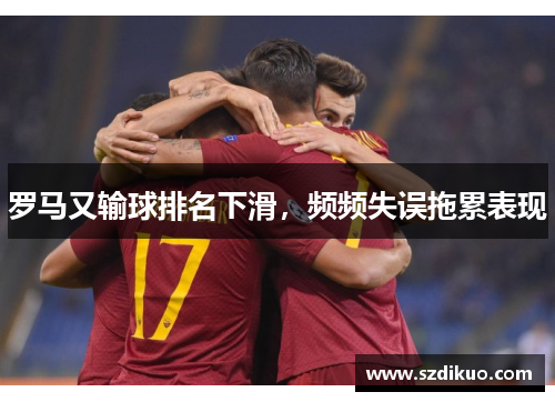 罗马又输球排名下滑,频频失误拖累表现