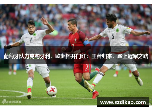 葡萄牙队力克匈牙利,欧洲杯开门红:王者归来,踏上冠军之路