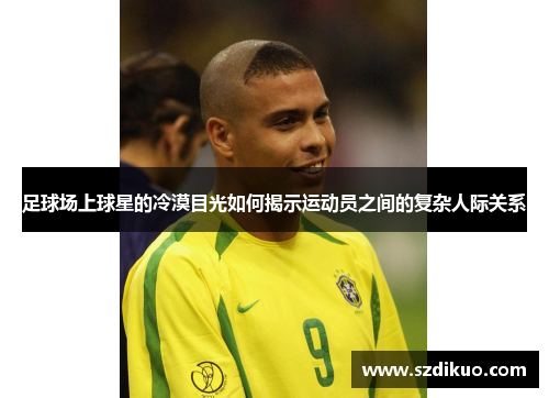 足球场上球星的冷漠目光如何揭示运动员之间的复杂人际关系