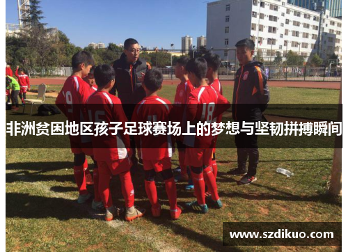 非洲贫困地区孩子足球赛场上的梦想与坚韧拼搏瞬间